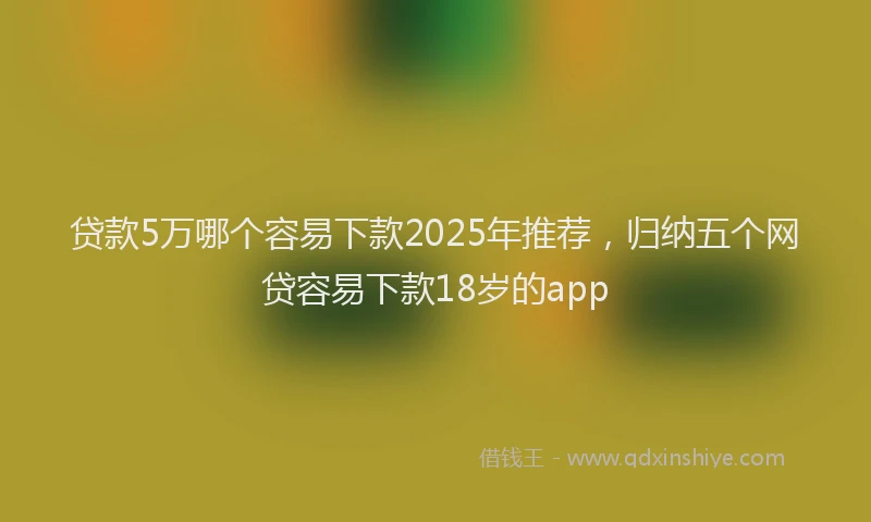 贷款5万哪个容易下款2025年推荐，归纳五个网贷容易下款18岁的app