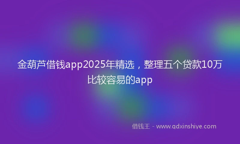 金葫芦借钱app2025年精选，整理五个贷款10万比较容易的app
