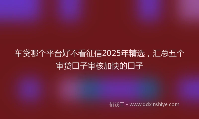 车贷哪个平台好不看征信2025年精选，汇总五个审贷口子审核加快的口子
