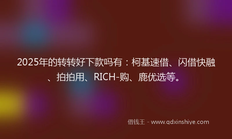 2025年的转转好下款吗有：柯基速借、闪借快融、拍拍用、RICH-购、鹿优选等。