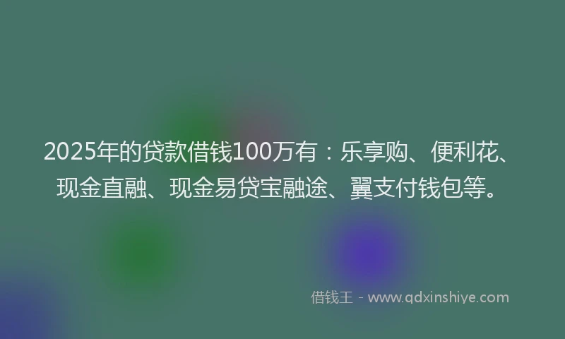 2025年的贷款借钱100万有：乐享购、便利花、现金直融、现金易贷宝融途、翼支付钱包等。