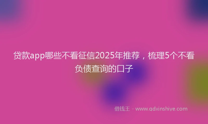 贷款app哪些不看征信2025年推荐，梳理5个不看负债查询的口子