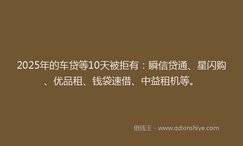 2025年的车贷等10天被拒有：瞬信贷通、星闪购、优品租、钱袋速借、中益租机等。