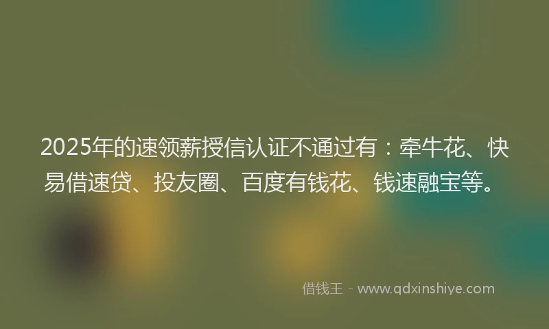 2025年的速领薪授信认证不通过有：牵牛花、快易借速贷、投友圈、百度有钱花、钱速融宝等。