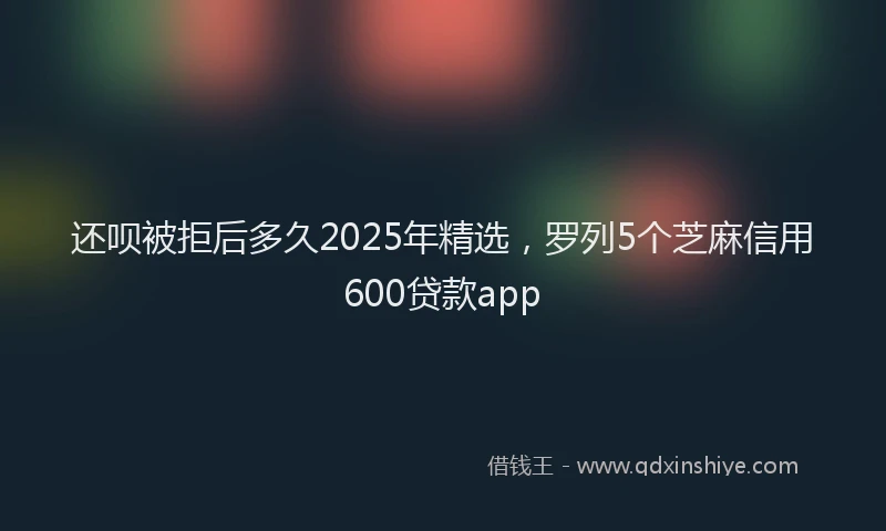 还呗被拒后多久2025年精选，罗列5个芝麻信用600贷款app