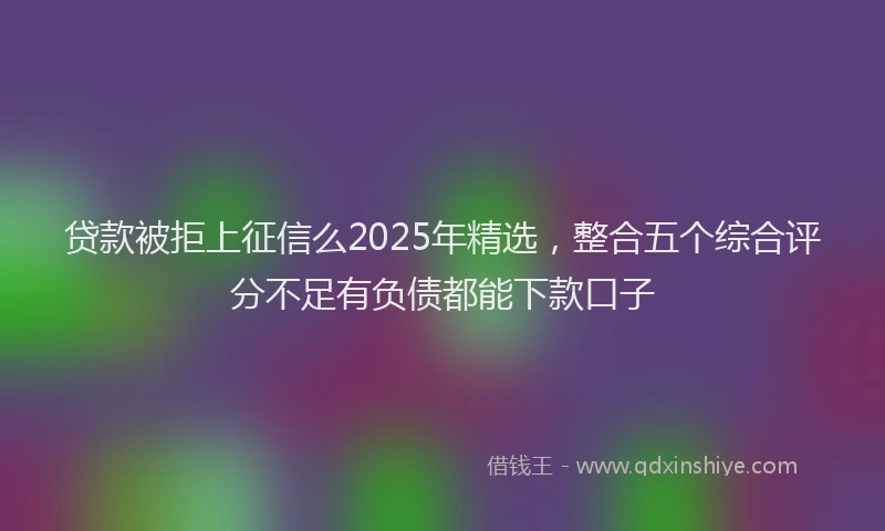 贷款被拒上征信么2025年精选，整合五个综合评分不足有负债都能下款口子