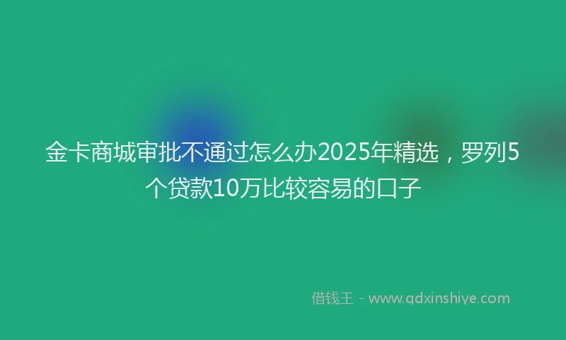 金卡商城审批不通过怎么办2025年精选，罗列5个贷款10万比较容易的口子
