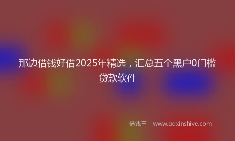 那边借钱好借2025年精选，汇总五个黑户0门槛贷款软件