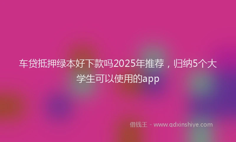 车贷抵押绿本好下款吗2025年推荐，归纳5个大学生可以使用的app