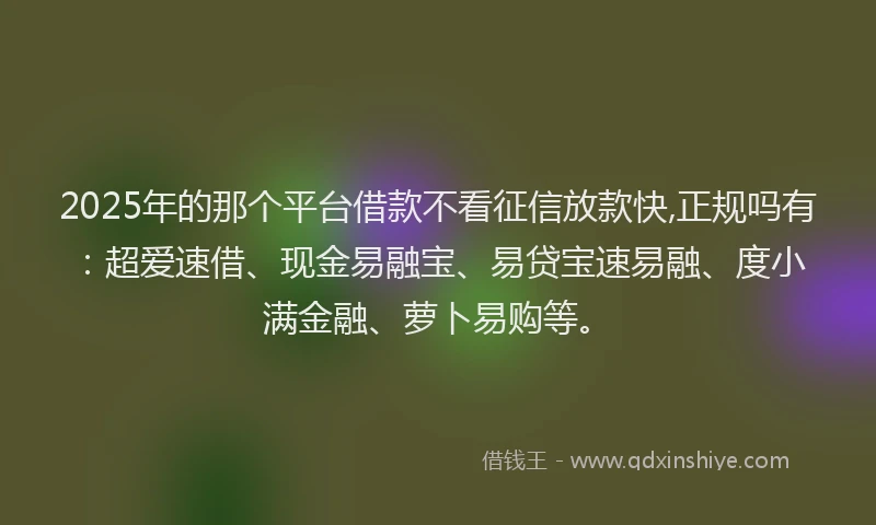 2025年的那个平台借款不看征信放款快,正规吗有：超爱速借、现金易融宝、易贷宝速易融、度小满金融、萝卜易购等。