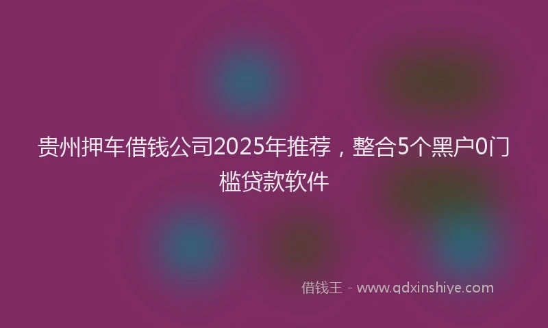 贵州押车借钱公司2025年推荐，整合5个黑户0门槛贷款软件