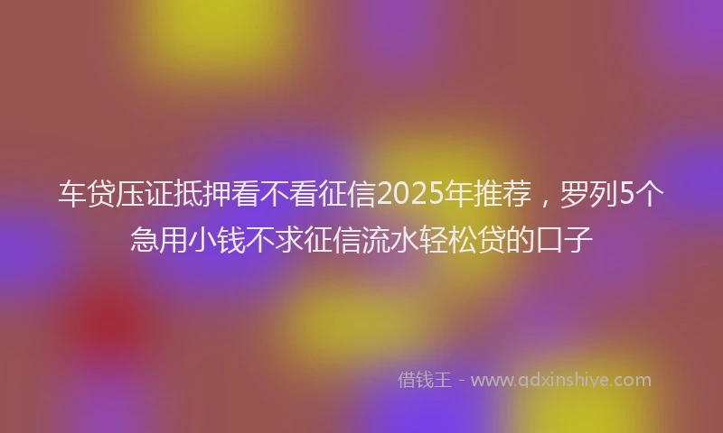 车贷压证抵押看不看征信2025年推荐，罗列5个急用小钱不求征信流水轻松贷的口子