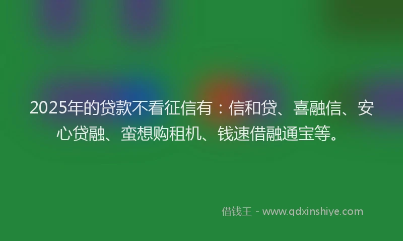 2025年的贷款不看征信有：信和贷、喜融信、安心贷融、蛮想购租机、钱速借融通宝等。