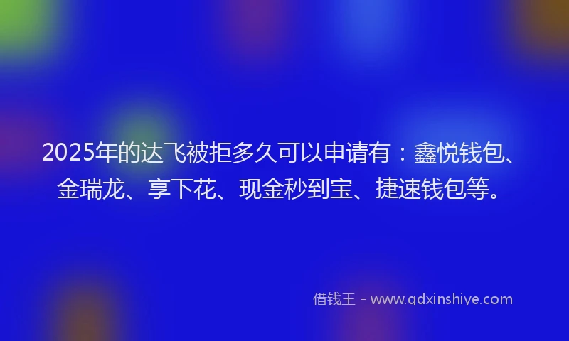 2025年的达飞被拒多久可以申请有：鑫悦钱包、金瑞龙、享下花、现金秒到宝、捷速钱包等。