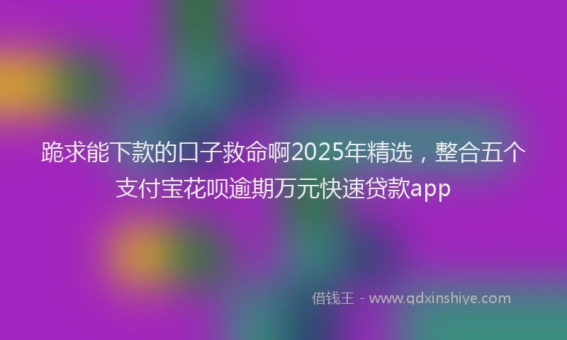 跪求能下款的口子救命啊2025年精选，整合五个支付宝花呗逾期万元快速贷款app