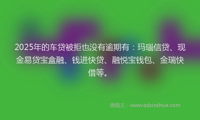2025年的车贷被拒也没有逾期有：玛瑙信贷、现金易贷宝盒融、钱进快贷、融悦宝钱包、金瑞快借等。