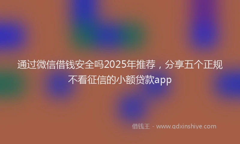 通过微信借钱安全吗2025年推荐，分享五个正规不看征信的小额贷款app