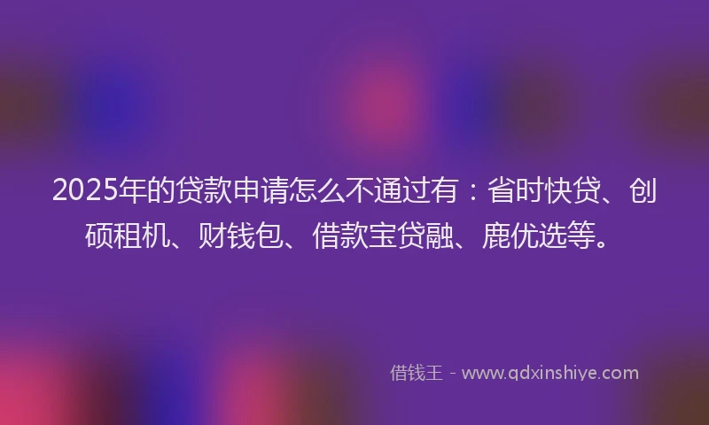 2025年的贷款申请怎么不通过有：省时快贷、创硕租机、财钱包、借款宝贷融、鹿优选等。