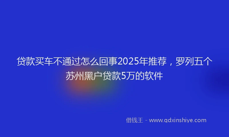 贷款买车不通过怎么回事2025年推荐，罗列五个苏州黑户贷款5万的软件