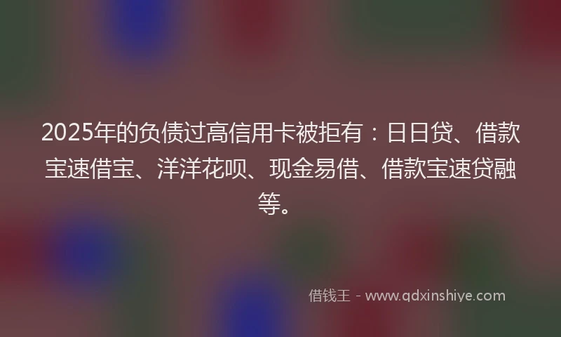 2025年的负债过高信用卡被拒有：日日贷、借款宝速借宝、洋洋花呗、现金易借、借款宝速贷融等。