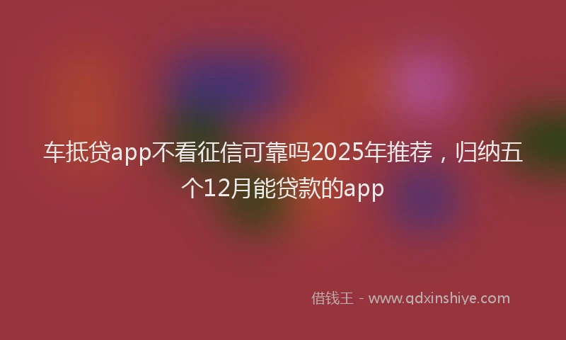 车抵贷app不看征信可靠吗2025年推荐，归纳五个12月能贷款的app