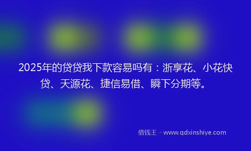 2025年的贷贷我下款容易吗有：浙享花、小花快贷、天源花、捷信易借、瞬下分期等。
