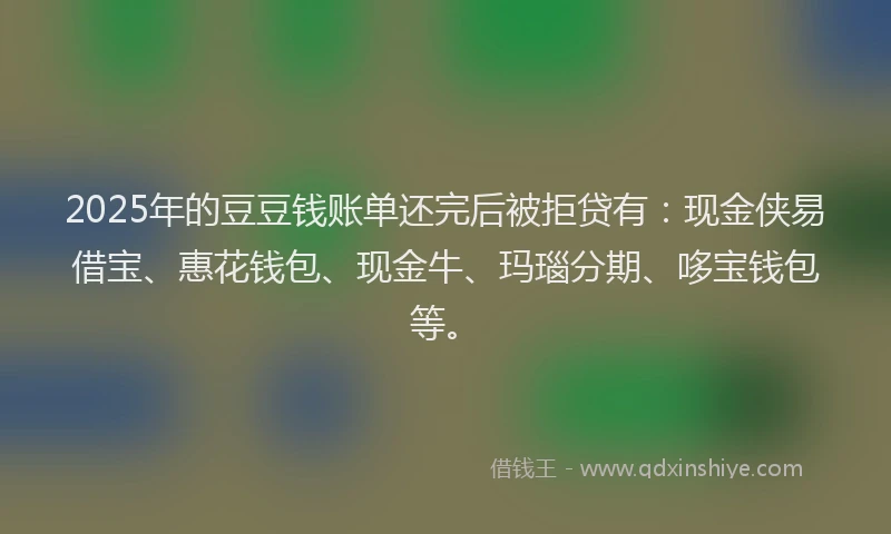 2025年的豆豆钱账单还完后被拒贷有：现金侠易借宝、惠花钱包、现金牛、玛瑙分期、哆宝钱包等。
