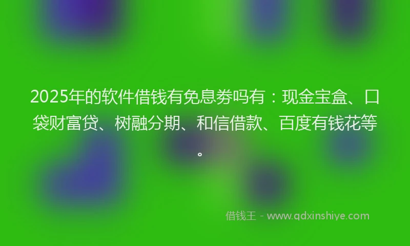2025年的软件借钱有免息劵吗有：现金宝盒、口袋财富贷、树融分期、和信借款、百度有钱花等。