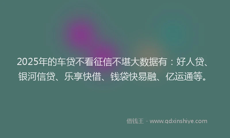 2025年的车贷不看征信不堪大数据有：好人贷、银河信贷、乐享快借、钱袋快易融、亿运通等。