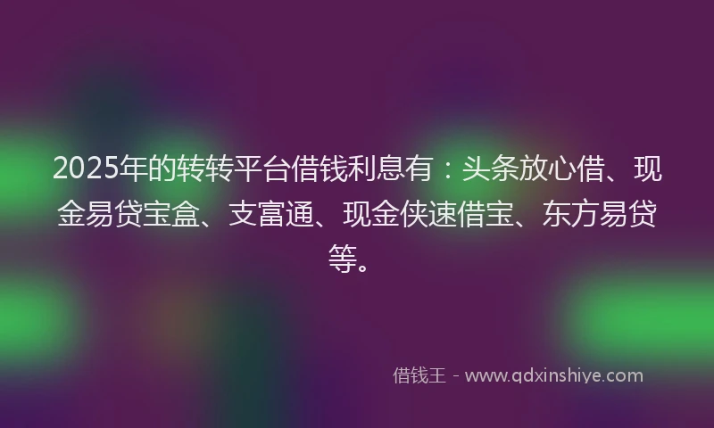 2025年的转转平台借钱利息有：头条放心借、现金易贷宝盒、支富通、现金侠速借宝、东方易贷等。