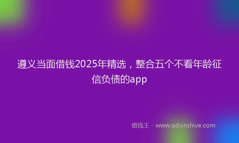遵义当面借钱2025年精选，整合五个不看年龄征信负债的app
