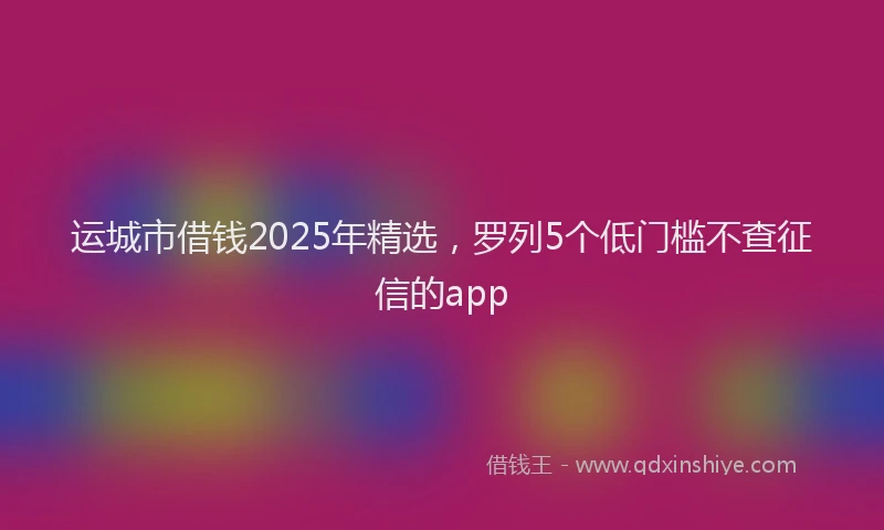运城市借钱2025年精选，罗列5个低门槛不查征信的app