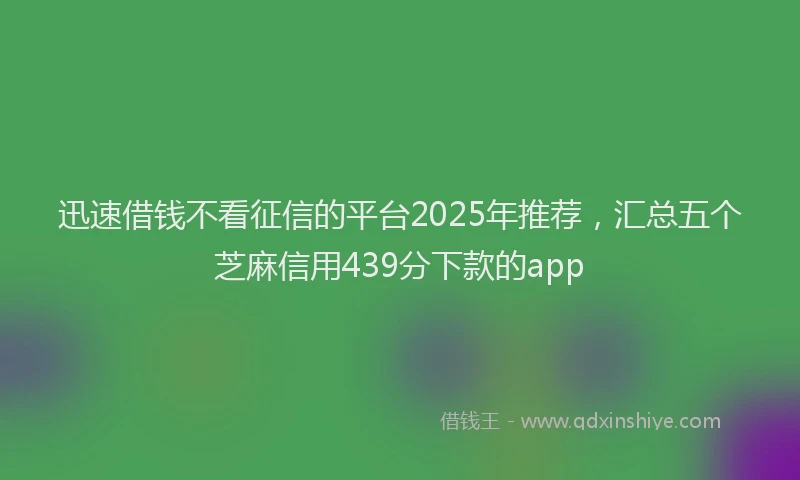 迅速借钱不看征信的平台2025年推荐，汇总五个芝麻信用439分下款的app