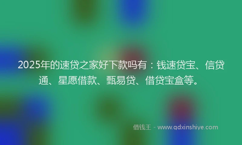 2025年的速贷之家好下款吗有：钱速贷宝、信贷通、星愿借款、甄易贷、借贷宝盒等。