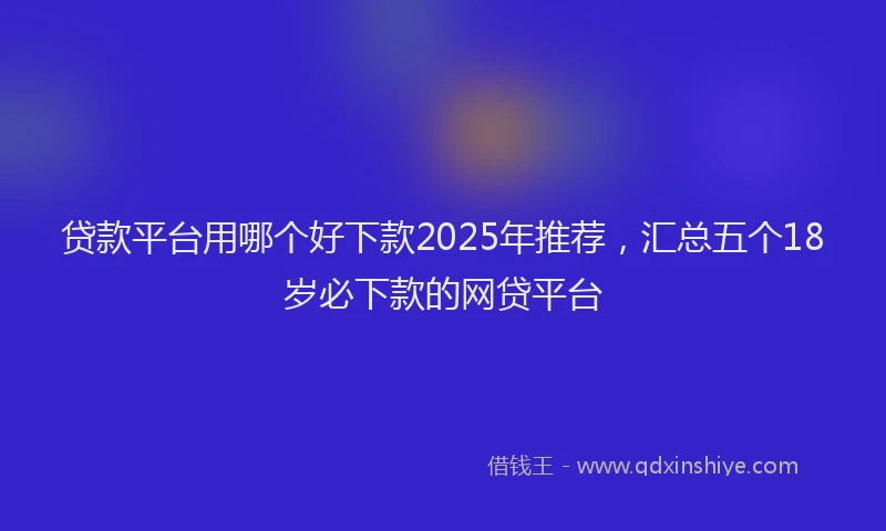 贷款平台用哪个好下款2025年推荐，汇总五个18岁必下款的网贷平台
