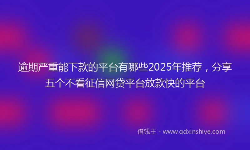 逾期严重能下款的平台有哪些2025年推荐，分享五个不看征信网贷平台放款快的平台