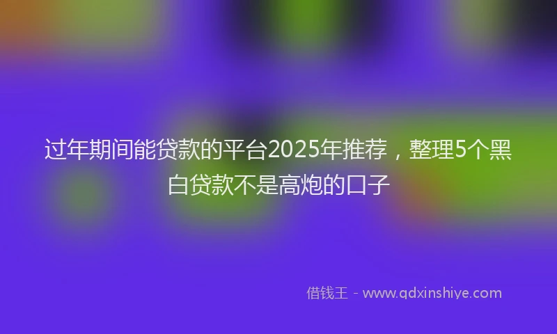 过年期间能贷款的平台2025年推荐，整理5个黑白贷款不是高炮的口子