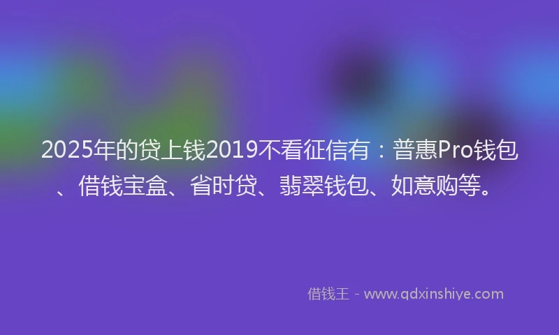 2025年的贷上钱2019不看征信有：普惠Pro钱包、借钱宝盒、省时贷、翡翠钱包、如意购等。