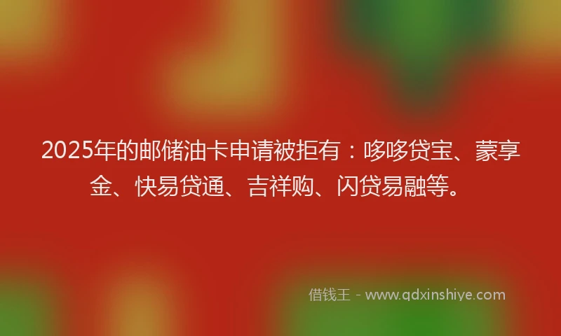 2025年的邮储油卡申请被拒有：哆哆贷宝、蒙享金、快易贷通、吉祥购、闪贷易融等。