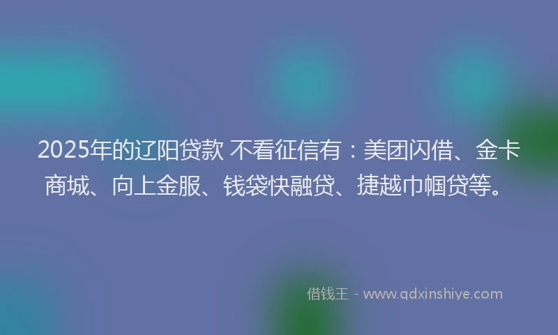 2025年的辽阳贷款 不看征信有：美团闪借、金卡商城、向上金服、钱袋快融贷、捷越巾帼贷等。