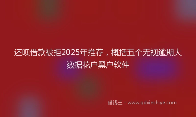 还呗借款被拒2025年推荐，概括五个无视逾期大数据花户黑户软件