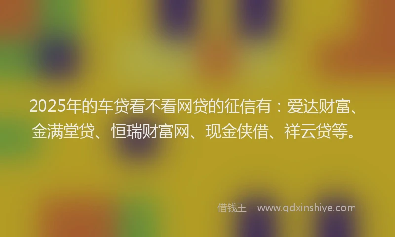 2025年的车贷看不看网贷的征信有：爱达财富、金满堂贷、恒瑞财富网、现金侠借、祥云贷等。