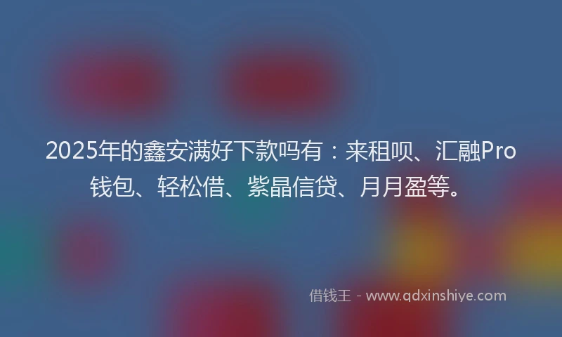 2025年的鑫安满好下款吗有：来租呗、汇融Pro钱包、轻松借、紫晶信贷、月月盈等。
