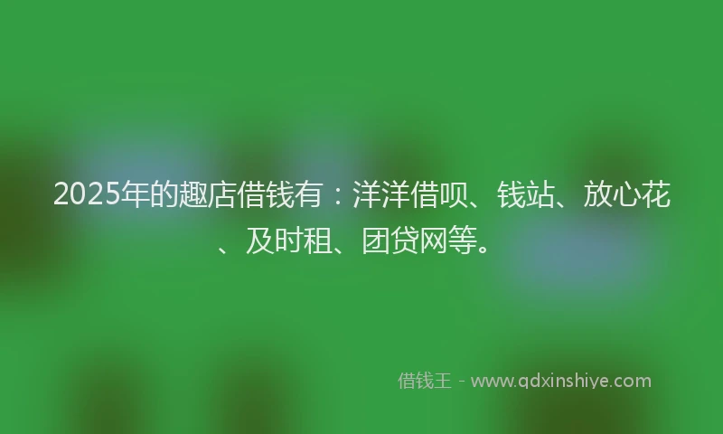 2025年的趣店借钱有：洋洋借呗、钱站、放心花、及时租、团贷网等。