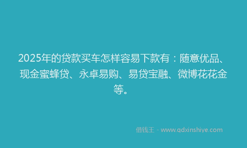 2025年的贷款买车怎样容易下款有：随意优品、现金蜜蜂贷、永卓易购、易贷宝融、微博花花金等。