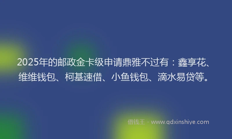 2025年的邮政金卡级申请鼎雅不过有：鑫享花、维维钱包、柯基速借、小鱼钱包、滴水易贷等。