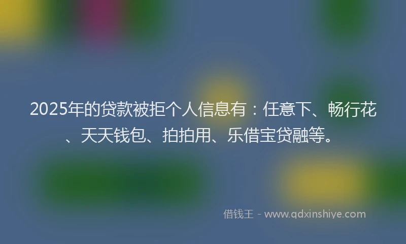 2025年的贷款被拒个人信息有：任意下、畅行花、天天钱包、拍拍用、乐借宝贷融等。