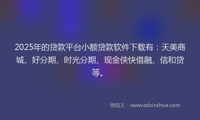 2025年的贷款平台小额贷款软件下载有：天美商城、好分期、时光分期、现金侠快借融、信和贷等。