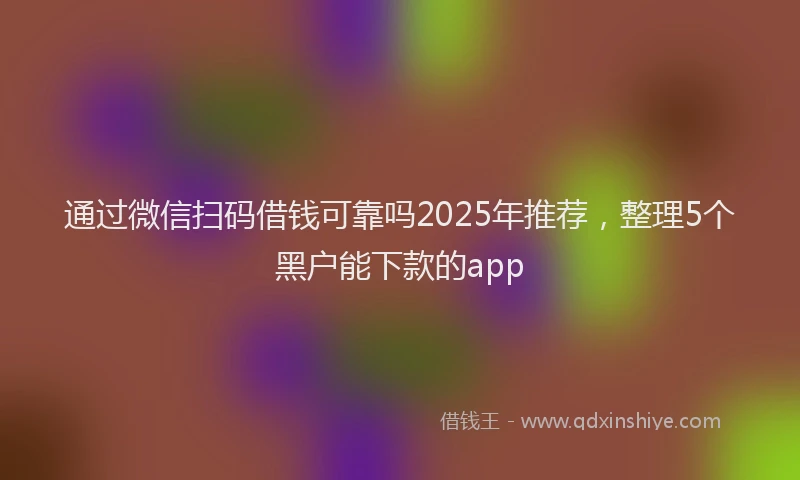 通过微信扫码借钱可靠吗2025年推荐，整理5个黑户能下款的app