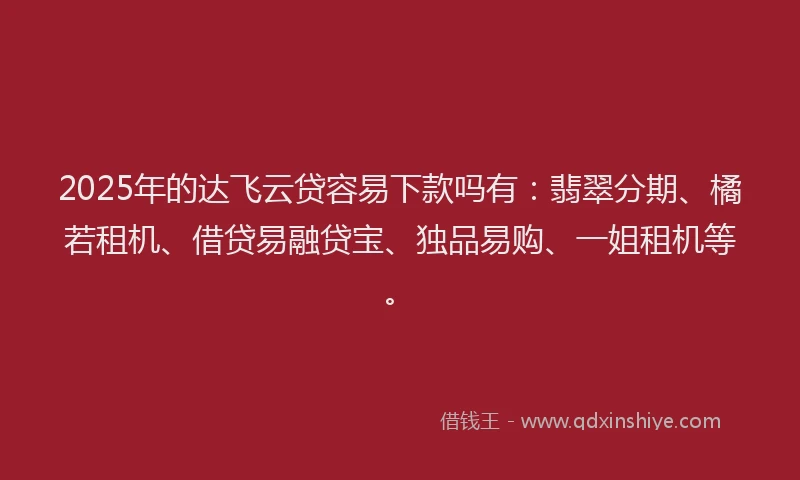 2025年的达飞云贷容易下款吗有：翡翠分期、橘若租机、借贷易融贷宝、独品易购、一姐租机等。